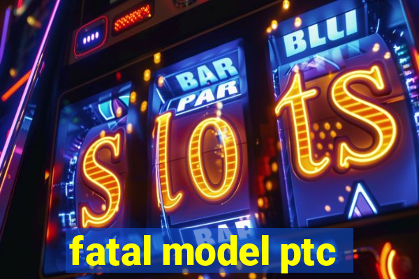 fatal model ptc